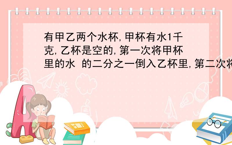 有甲乙两个水杯,甲杯有水1千克,乙杯是空的,第一次将甲杯里的水 的二分之一倒入乙杯里,第二次将乙杯里水的三分之一倒入甲杯里,第三次将甲杯里水的四分之一倒入乙杯里,第四次将乙杯里