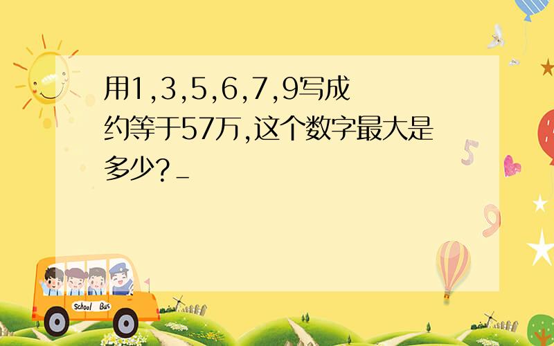 用1,3,5,6,7,9写成约等于57万,这个数字最大是多少?＿