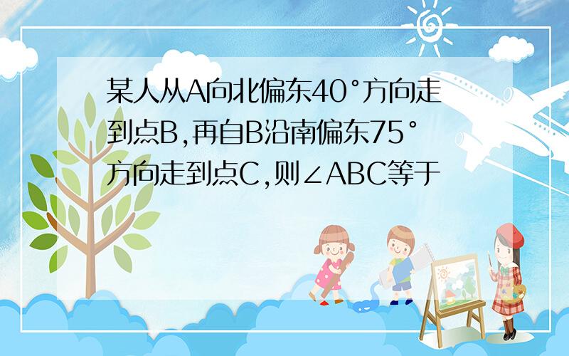 某人从A向北偏东40°方向走到点B,再自B沿南偏东75°方向走到点C,则∠ABC等于