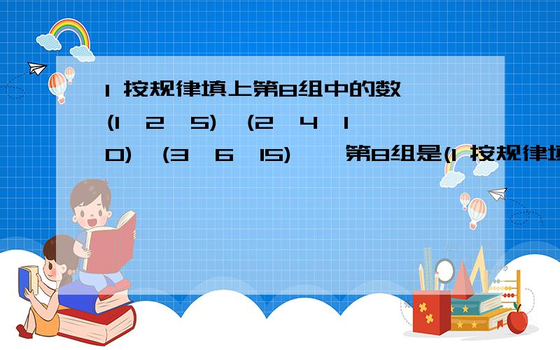 1 按规律填上第8组中的数 (1,2,5),(2,4,10),(3,6,15)……第8组是(1 按规律填上第8组中的数(1,2,5),(2,4,10),(3,6,15)……第8组是( )