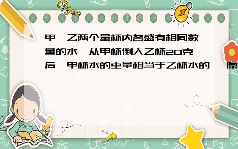 甲、乙两个量杯内各盛有相同数量的水,从甲杯倒入乙杯20克后,甲杯水的重量相当于乙杯水的 ,原来每杯有多少克水