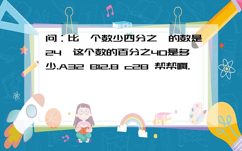 问：比一个数少四分之一的数是24,这个数的百分之40是多少.A32 B12.8 c28 帮帮啊.