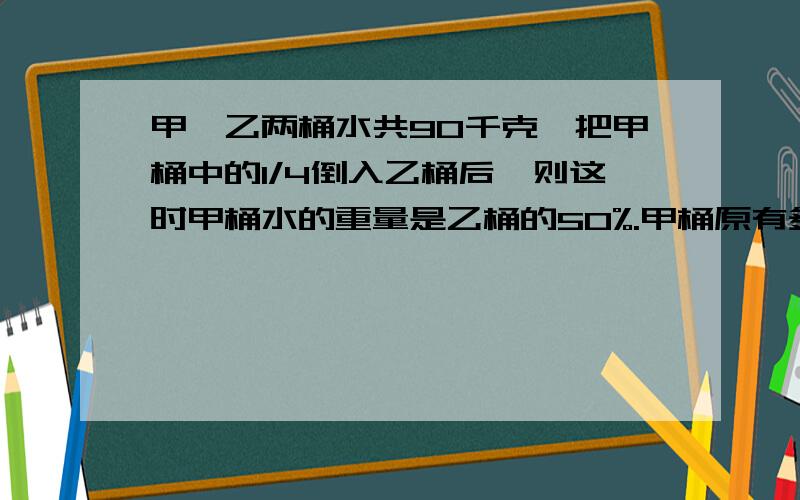 甲、乙两桶水共90千克,把甲桶中的1/4倒入乙桶后,则这时甲桶水的重量是乙桶的50%.甲桶原有多少千克水?快