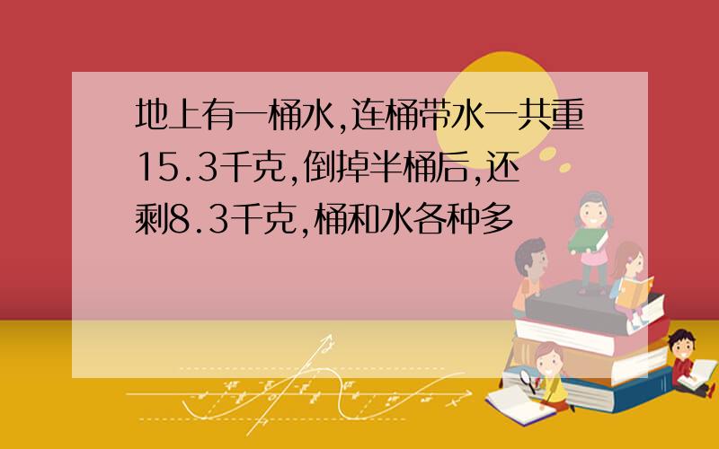 地上有一桶水,连桶带水一共重15.3千克,倒掉半桶后,还剩8.3千克,桶和水各种多