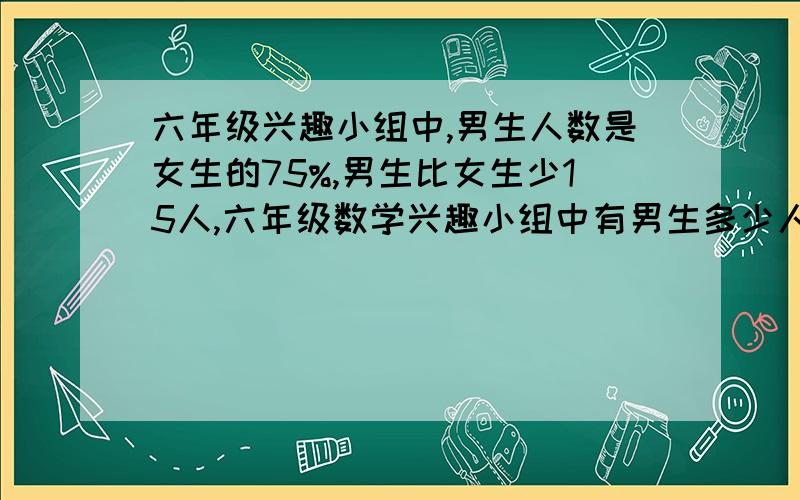 六年级兴趣小组中,男生人数是女生的75%,男生比女生少15人,六年级数学兴趣小组中有男生多少人?女生多少人?