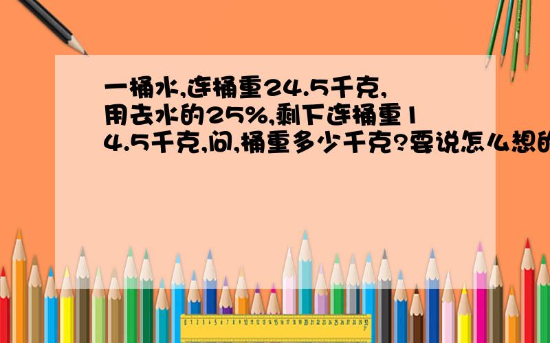 一桶水,连桶重24.5千克,用去水的25%,剩下连桶重14.5千克,问,桶重多少千克?要说怎么想的