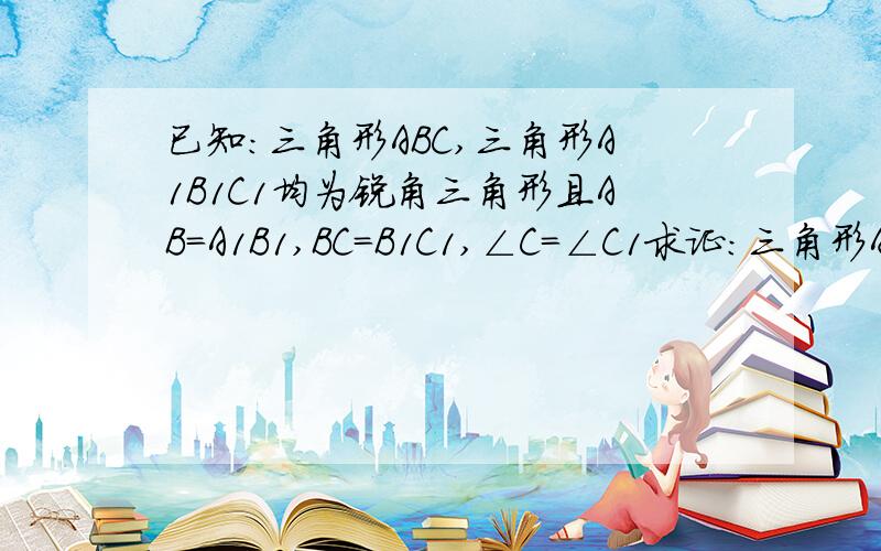 已知:三角形ABC,三角形A1B1C1均为锐角三角形且AB=A1B1,BC=B1C1,∠C=∠C1求证：三角形ABC≌三角形A1B1C1.