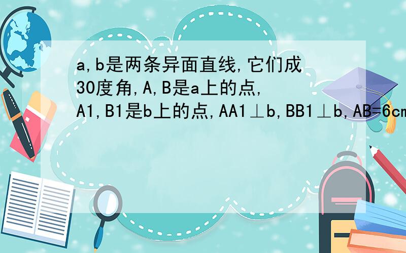 a,b是两条异面直线,它们成30度角,A,B是a上的点,A1,B1是b上的点,AA1⊥b,BB1⊥b,AB=6cm,则A1B1=?