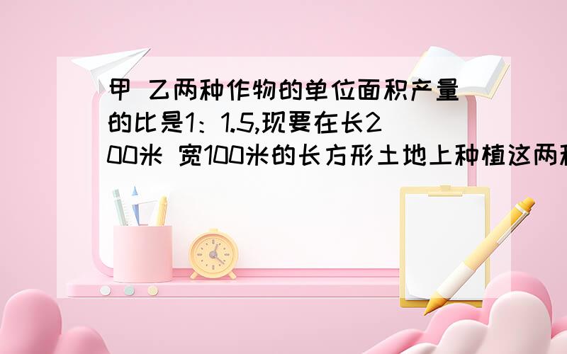 甲 乙两种作物的单位面积产量的比是1：1.5,现要在长200米 宽100米的长方形土地上种植这两种作物,怎样把块地分为两个长方形,使甲,乙两种作物的总产量的比是3：4?（结果取整数）   剩下的问