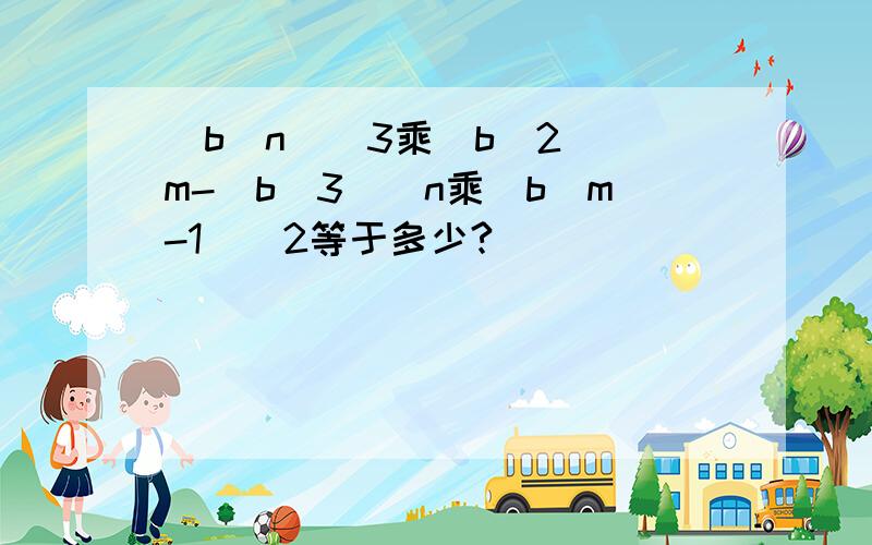 (b^n)^3乘（b^2）^m-(b^3)^n乘（b^m-1）^2等于多少?