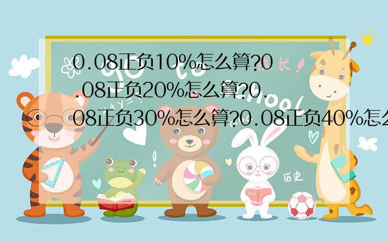 0.08正负10%怎么算?0.08正负20%怎么算?0.08正负30%怎么算?0.08正负40%怎么算?0.08正负50%怎么算?请写清楚点,本人小学没学好 要一看就能看明白的那种能把怎么计算的写下来么?这5种都要,