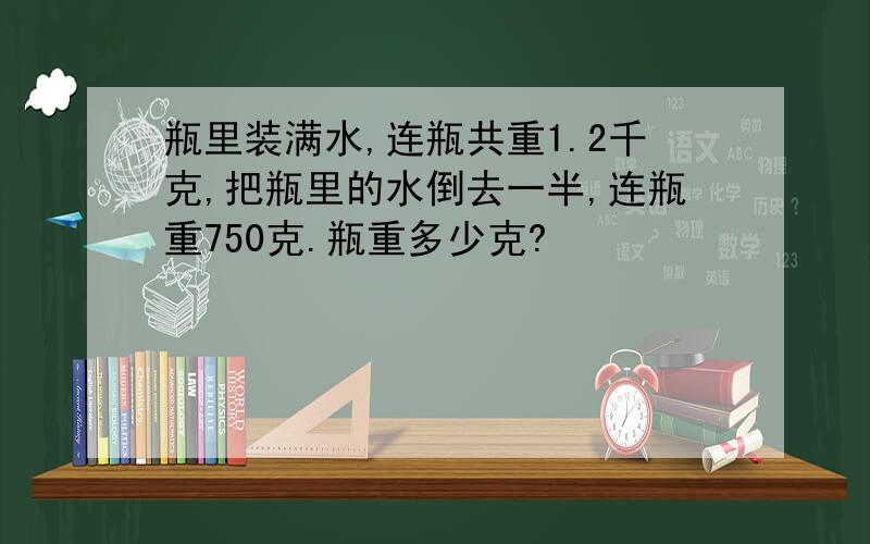 瓶里装满水,连瓶共重1.2千克,把瓶里的水倒去一半,连瓶重750克.瓶重多少克?