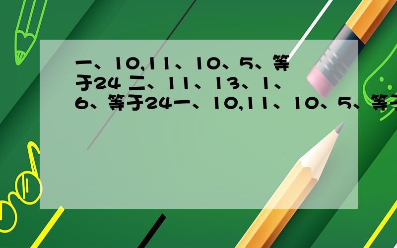 一、10,11、10、5、等于24 二、11、13、1、6、等于24一、10,11、10、5、等于24二、11、13、1、6、等于24