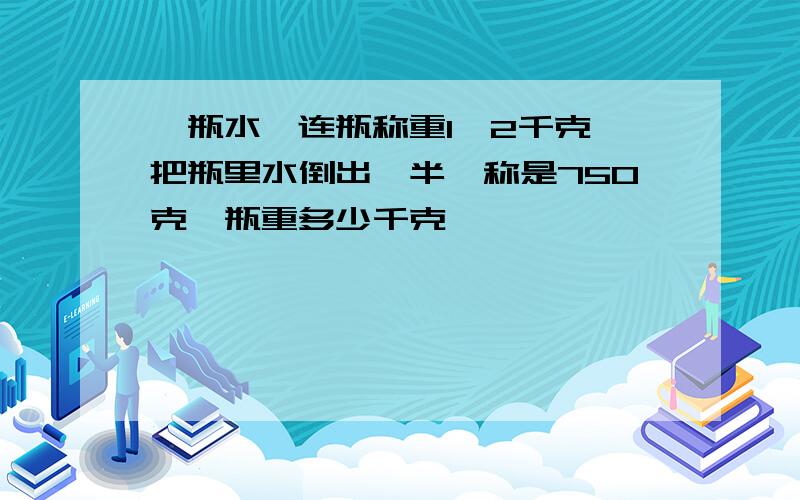 一瓶水,连瓶称重1,2千克,把瓶里水倒出一半,称是750克,瓶重多少千克