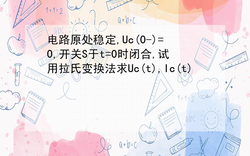 电路原处稳定,Uc(0-)=0,开关S于t=0时闭合,试用拉氏变换法求Uc(t),Ic(t)