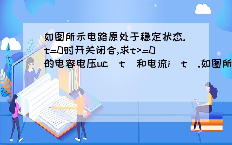 如图所示电路原处于稳定状态.t=0时开关闭合,求t>=0的电容电压uc(t)和电流i(t).如图所示电路原处于稳定状态.t=0时开关闭合,求t>=0的电容电压uc(t)和电流i(t).