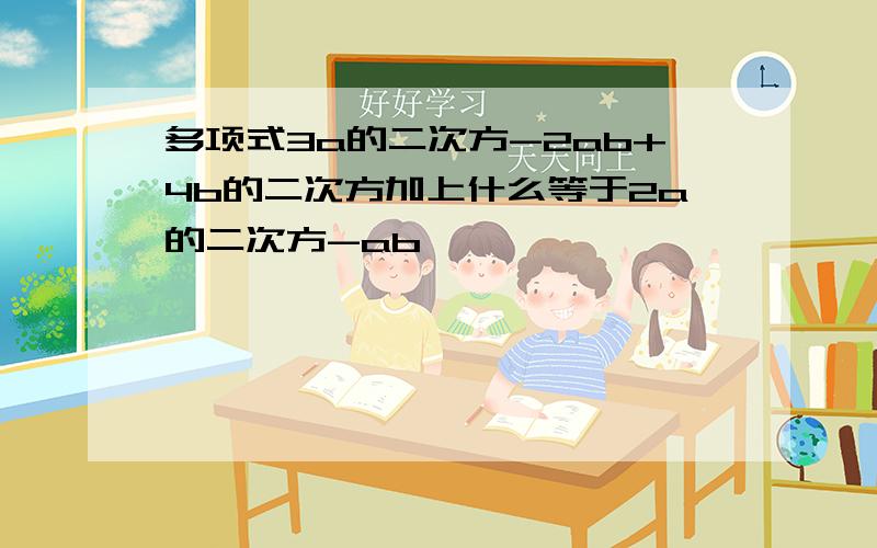 多项式3a的二次方-2ab+4b的二次方加上什么等于2a的二次方-ab