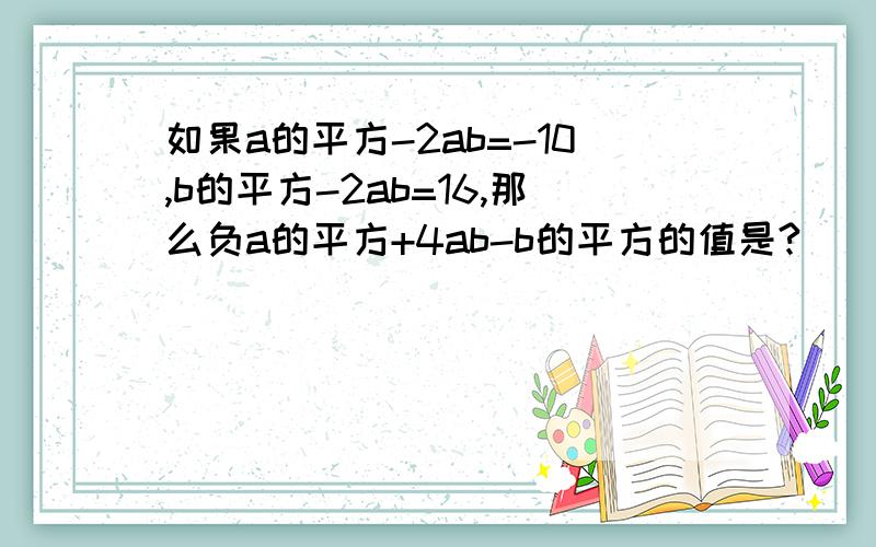 如果a的平方-2ab=-10,b的平方-2ab=16,那么负a的平方+4ab-b的平方的值是?