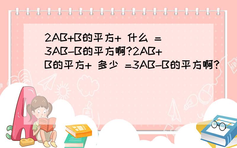 2AB+B的平方+ 什么 =3AB-B的平方啊?2AB+B的平方+ 多少 =3AB-B的平方啊?