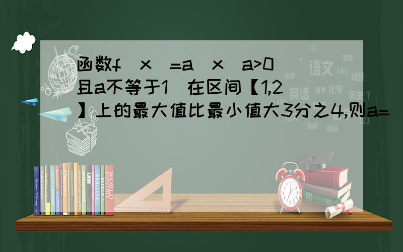 函数f(x)=a^x(a>0且a不等于1）在区间【1,2】上的最大值比最小值大3分之4,则a=