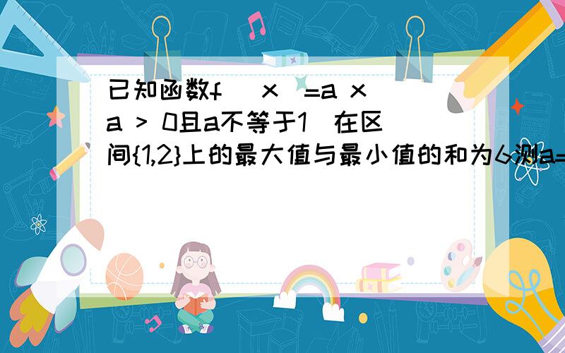 已知函数f (x)=a x(a > 0且a不等于1)在区间{1,2}上的最大值与最小值的和为6测a=