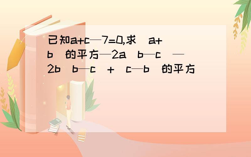 已知a+c—7=0,求(a+b)的平方—2a(b—c)—2b(b—c)+(c—b)的平方