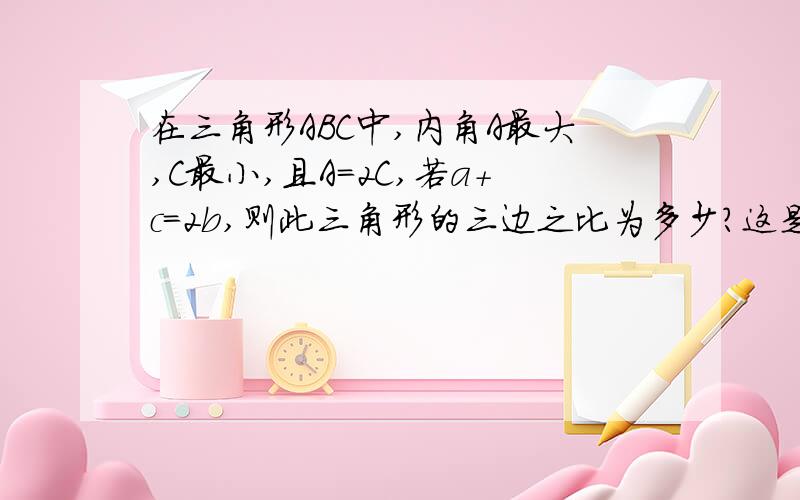 在三角形ABC中,内角A最大,C最小,且A=2C,若a+c=2b,则此三角形的三边之比为多少?这是一个关于正弦定理的题目,不过偶好像还没想出来呢.