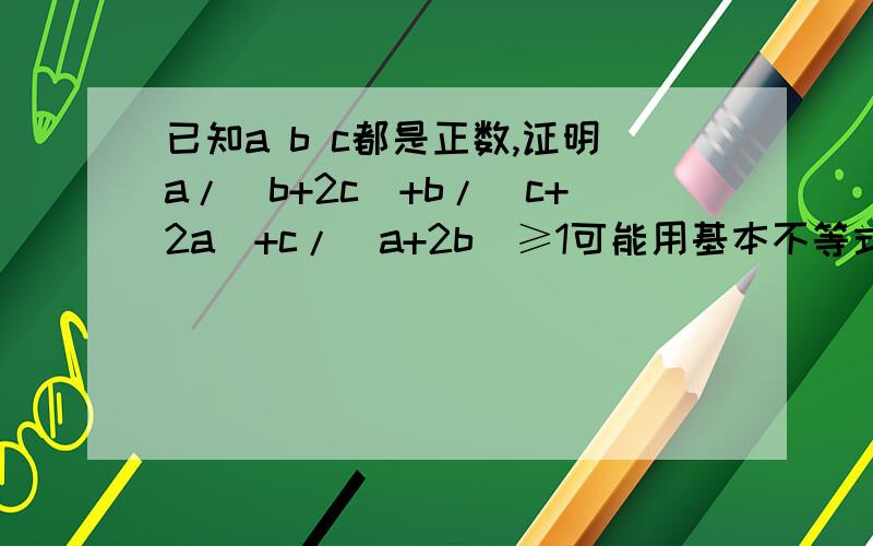 已知a b c都是正数,证明a/(b+2c)+b/(c+2a)+c/(a+2b)≥1可能用基本不等式,也可能是排序不等式 柯西不等式,