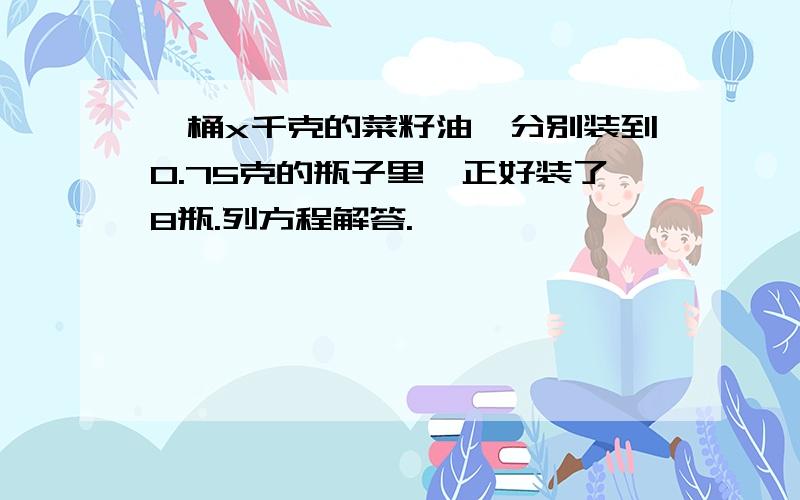 一桶x千克的菜籽油,分别装到O.75克的瓶子里,正好装了8瓶.列方程解答.