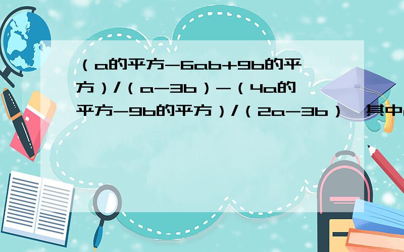 （a的平方-6ab+9b的平方）/（a-3b）-（4a的平方-9b的平方）/（2a-3b）,其中a=-3,b=-1/2（化简求值）急急急!