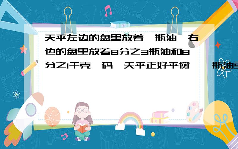 天平左边的盘里放着一瓶油,右边的盘里放着8分之3瓶油和8分之1千克砝码,天平正好平衡,一瓶油重几千克?