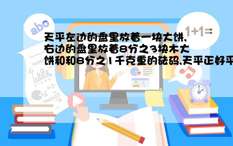 天平左边的盘里放着一块大饼,右边的盘里放着8分之3块木大饼和和8分之1千克重的砝码,天平正好平衡,一块饼重多少千克.