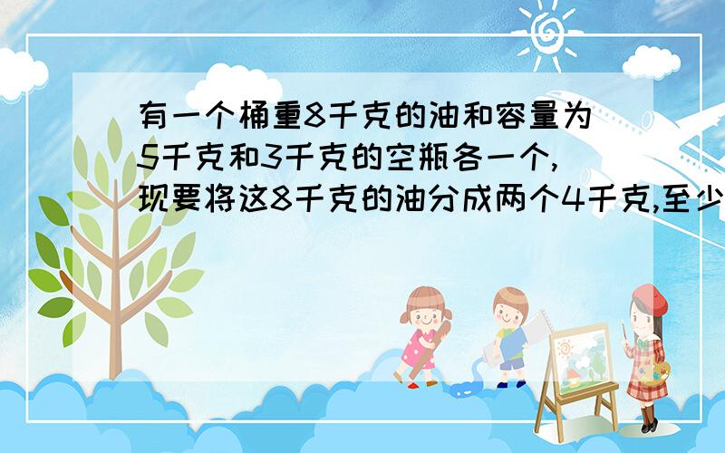 有一个桶重8千克的油和容量为5千克和3千克的空瓶各一个,现要将这8千克的油分成两个4千克,至少要倒几次?