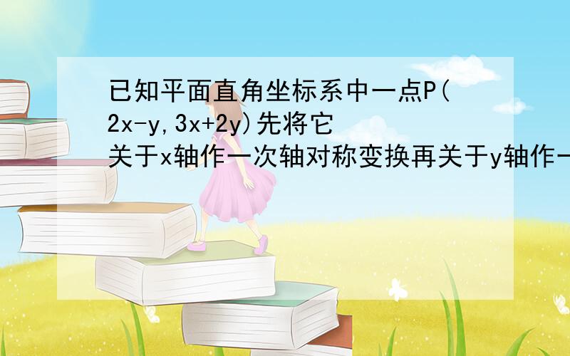 已知平面直角坐标系中一点P(2x-y,3x+2y)先将它关于x轴作一次轴对称变换再关于y轴作一次轴对称 已知平面直角坐标系中一点P(2x-y,3x+2y)先将它关于x轴作一次轴对称变换再关于y轴作一次轴对称变