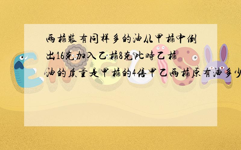 两桶装有同样多的油从甲桶中倒出16克加入乙桶8克此时乙桶油的质量是甲桶的4倍甲乙两桶原有油多少千克.根据给出数字用2年级的知识列出算是解答,这是我儿子的作业题谢谢大家了.