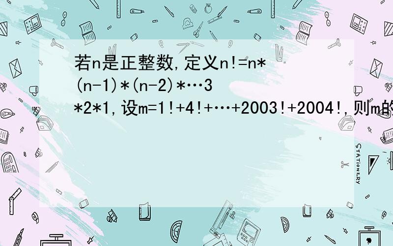 若n是正整数,定义n!=n*(n-1)*(n-2)*…3*2*1,设m=1!+4!+…+2003!+2004!,则m的末两位数字和为:若n是正整数,定义n!=n*（n-1）*（n-2）*…3*2*1,设m=1!+4!+…+2003!+2004!,则m的末两位数字和为：