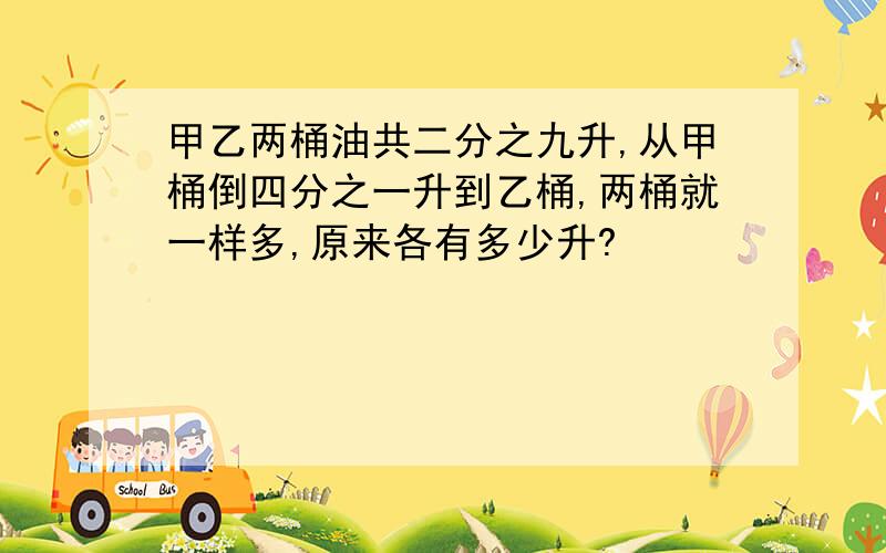 甲乙两桶油共二分之九升,从甲桶倒四分之一升到乙桶,两桶就一样多,原来各有多少升?