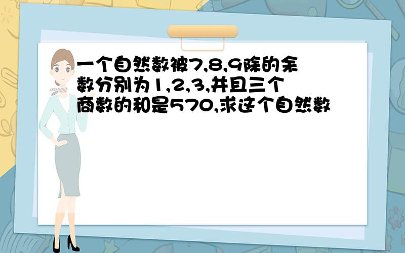 一个自然数被7,8,9除的余数分别为1,2,3,并且三个商数的和是570,求这个自然数