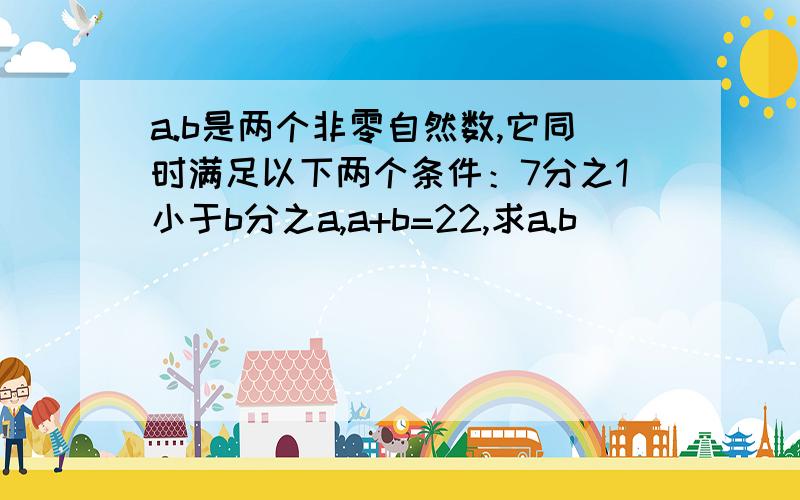 a.b是两个非零自然数,它同时满足以下两个条件：7分之1小于b分之a,a+b=22,求a.b