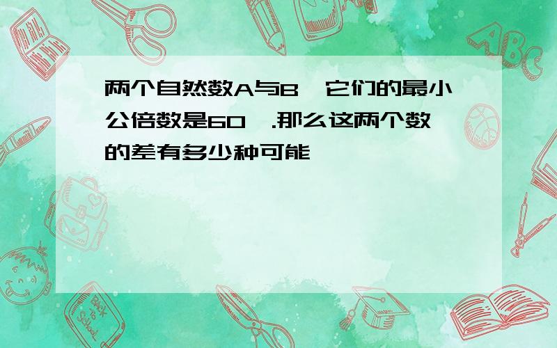 两个自然数A与B,它们的最小公倍数是60,.那么这两个数的差有多少种可能