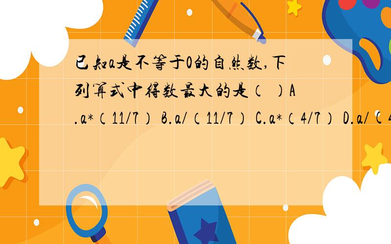 已知a是不等于0的自然数,下列算式中得数最大的是（ ）A.a*（11/7） B.a/（11/7） C.a*（4/7） D.a/(4/7)