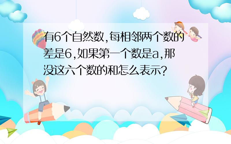 有6个自然数,每相邻两个数的差是6,如果第一个数是a,那没这六个数的和怎么表示?