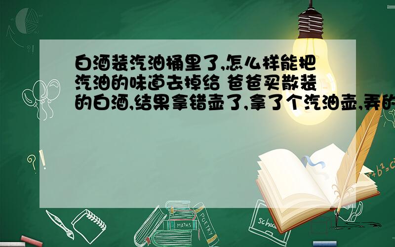 白酒装汽油桶里了,怎么样能把汽油的味道去掉给 爸爸买散装的白酒,结果拿错壶了,拿了个汽油壶,弄的白酒全都是汽油味,怎么样才能把汽油味道去掉呢?