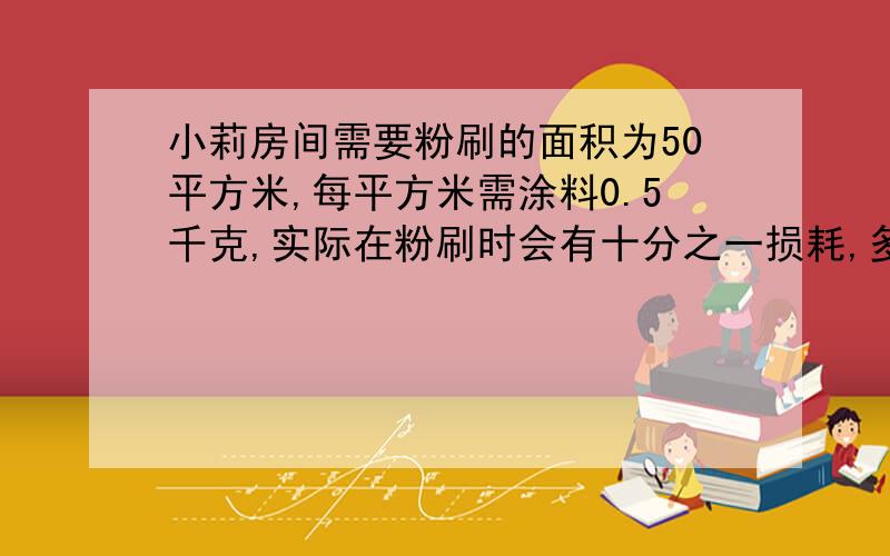 小莉房间需要粉刷的面积为50平方米,每平方米需涂料0.5千克,实际在粉刷时会有十分之一损耗,多准备十分之那么,实际该准备多少涂料