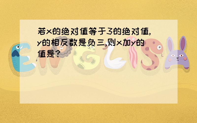 若x的绝对值等于3的绝对值,y的相反数是负三,则x加y的值是?