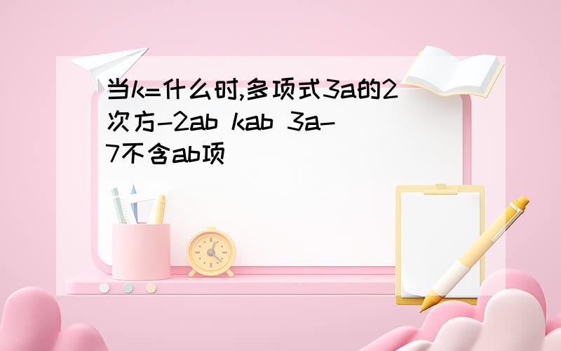 当k=什么时,多项式3a的2次方-2ab kab 3a-7不含ab项