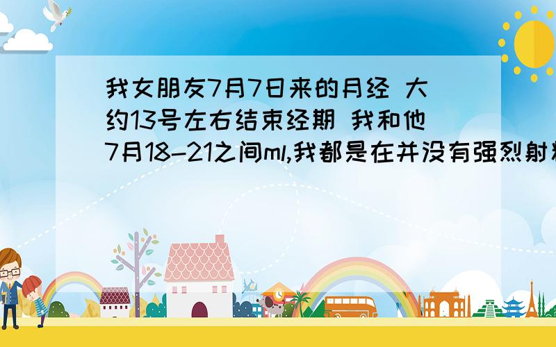 我女朋友7月7日来的月经 大约13号左右结束经期 我和他7月18-21之间ml,我都是在并没有强烈射精感觉的时候停止抽插的 没有任何避孕措施 请问有可能怀孕吗 或者怀孕几率有多大呢?