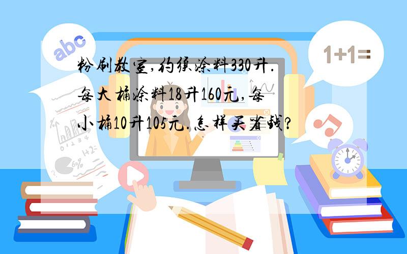 粉刷教室,约须涂料330升.每大桶涂料18升160元,每小桶10升105元.怎样买省钱?