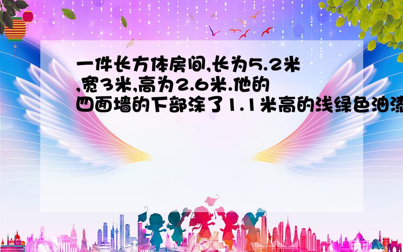 一件长方体房间,长为5.2米,宽3米,高为2.6米.他的四面墙的下部涂了1.1米高的浅绿色油漆（开门处1平方米不刷）涂油漆的面积有多少平方米?四面墙的上不和房顶粉刷上白色涂料（其中门窗占10