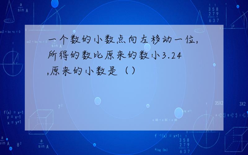 一个数的小数点向左移动一位,所得的数比原来的数小3.24,原来的小数是（）